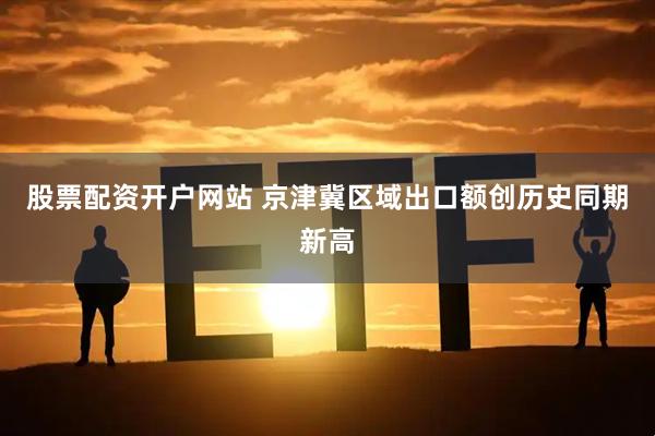 股票配资开户网站 京津冀区域出口额创历史同期新高