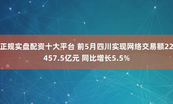 正规实盘配资十大平台 前5月四川实现网络交易额22457.5亿元 同比增长5.5%