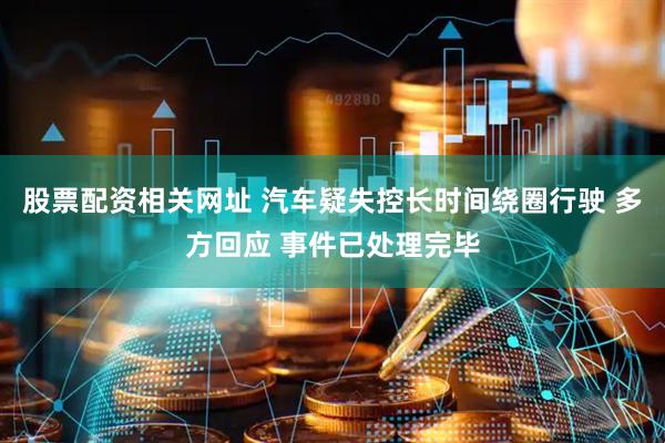 股票配资相关网址 汽车疑失控长时间绕圈行驶 多方回应 事件已处理完毕