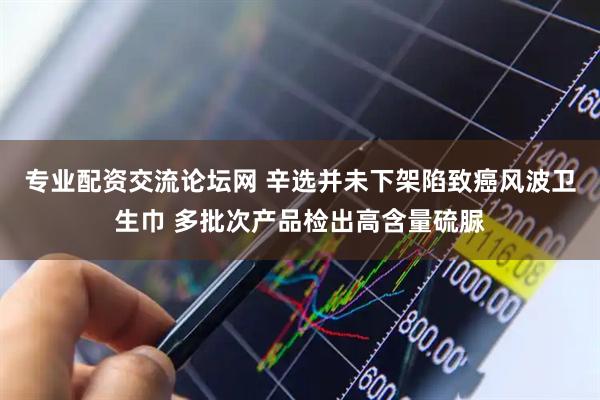 专业配资交流论坛网 辛选并未下架陷致癌风波卫生巾 多批次产品检出高含量硫脲