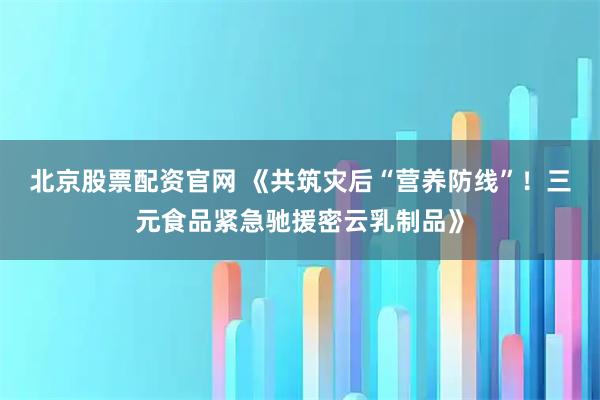 北京股票配资官网 《共筑灾后“营养防线”！三元食品紧急驰援密云乳制品》