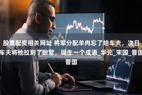 股票配资相关网址 将军分配羊肉忘了给车夫，次日车夫将他拉到了敌营，诞生一个成语_华元_宋国_晋国