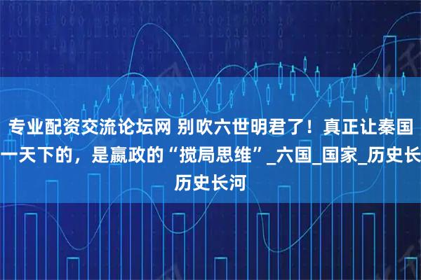 专业配资交流论坛网 别吹六世明君了！真正让秦国统一天下的，是嬴政的“搅局思维”_六国_国家_历史长河