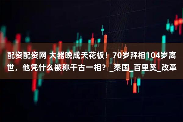 配资配资网 大器晚成天花板！70岁拜相104岁离世，他凭什么被称千古一相？_秦国_百里奚_改革