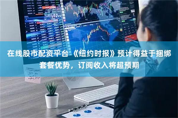 在线股市配资平台 《纽约时报》预计得益于捆绑套餐优势，订阅收入将超预期