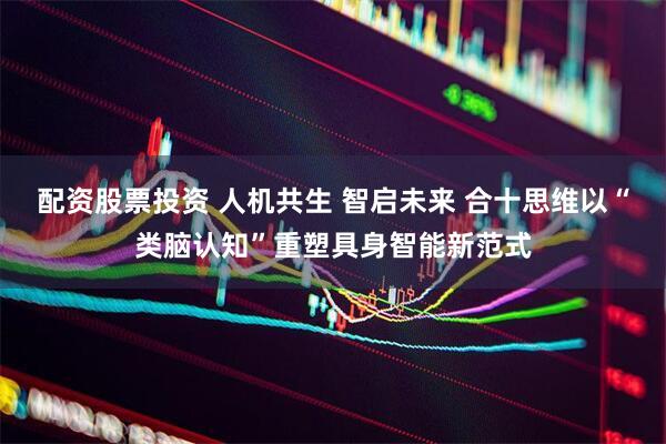 配资股票投资 人机共生 智启未来 合十思维以“类脑认知”重塑具身智能新范式