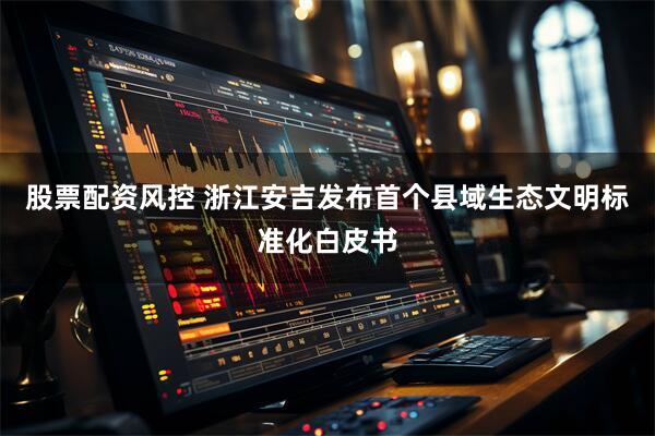 股票配资风控 浙江安吉发布首个县域生态文明标准化白皮书