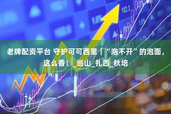 老牌配资平台 守护可可西里｜“泡不开”的泡面，这么香！_巡山_扎西_秋培