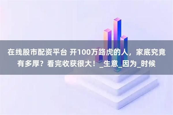 在线股市配资平台 开100万路虎的人，家底究竟有多厚？看完收获很大！_生意_因为_时候